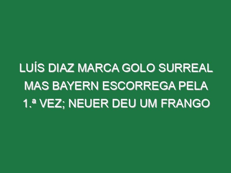 Luís Diaz marca golo surreal mas Bayern escorrega pela 1.ª vez; Neuer deu um frango
