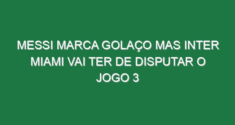 Messi marca golaço mas Inter Miami vai ter de disputar o jogo 3