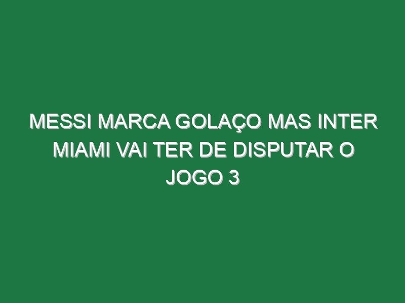 Messi marca golaço mas Inter Miami vai ter de disputar o jogo 3