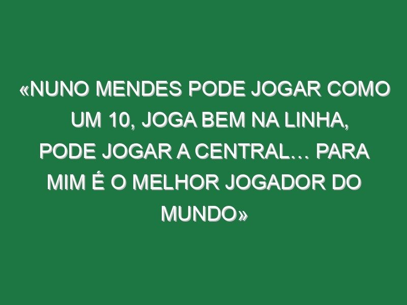 «Nuno Mendes pode jogar como um 10, joga bem na linha, pode jogar a central… Para mim é o melhor jogador do Mundo»