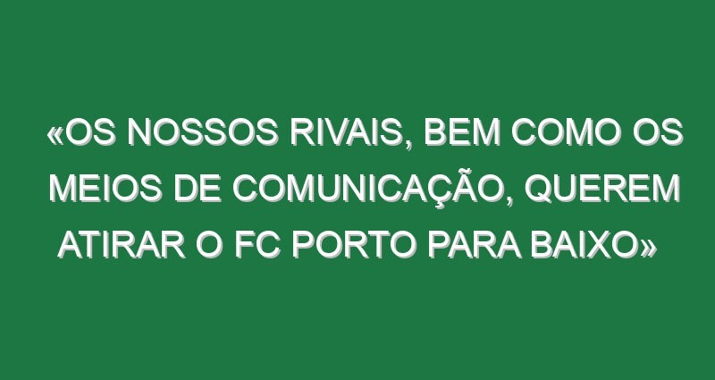 «Os nossos rivais, bem como os meios de comunicação, querem atirar o FC Porto para baixo» «Os nossos rivais, bem como os meios de comunicação, querem atirar o FC Porto para baixo»