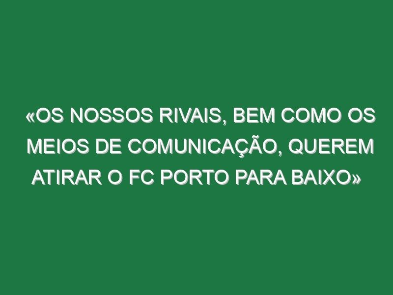 «Os nossos rivais, bem como os meios de comunicação, querem atirar o FC Porto para baixo»