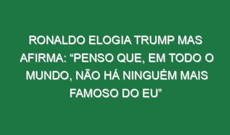 Ronaldo elogia Trump mas afirma: “Penso que, em todo o mundo, não há ninguém mais famoso do eu” Ronaldo elogia Trump mas afirma: “Penso que, em todo o mundo, não há ninguém mais famoso do eu”