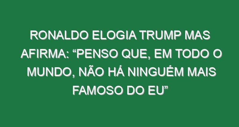 Ronaldo elogia Trump mas afirma: “Penso que, em todo o mundo, não há ninguém mais famoso do eu” Ronaldo elogia Trump mas afirma: “Penso que, em todo o mundo, não há ninguém mais famoso do eu”