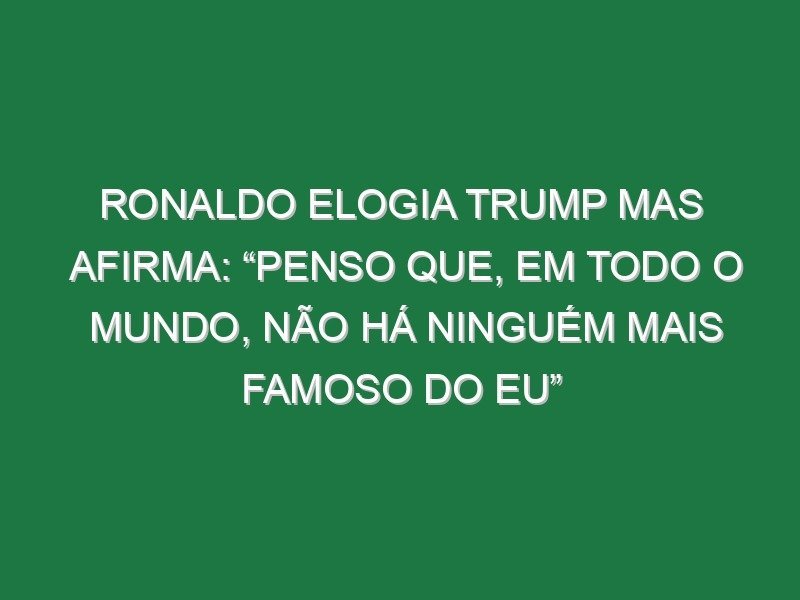 Ronaldo elogia Trump mas afirma: “Penso que, em todo o mundo, não há ninguém mais famoso do eu”