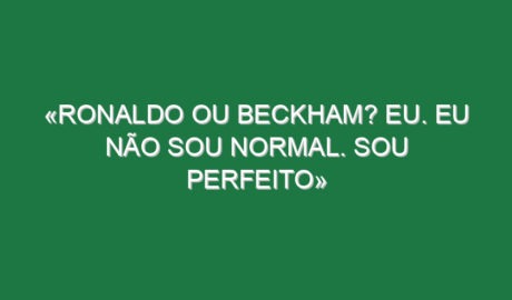 «Ronaldo ou Beckham? Eu. Eu não sou normal. Sou perfeito» «Ronaldo ou Beckham? Eu. Eu não sou normal. Sou perfeito»