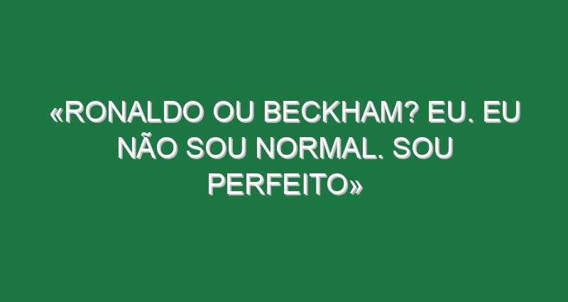 «Ronaldo ou Beckham? Eu. Eu não sou normal. Sou perfeito» «Ronaldo ou Beckham? Eu. Eu não sou normal. Sou perfeito»