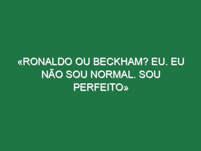 «Ronaldo ou Beckham? Eu. Eu não sou normal. Sou perfeito»