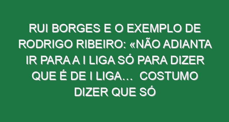 Rui Borges e o exemplo de Rodrigo Ribeiro: «Não adianta ir para a I liga só para dizer que é de I Liga…  Costumo dizer que só controlo 20% do rendimento da equipa, porque o restante são tomadas de decisão individuais e colectivas. E mais do que ele ir para a Primeira Liga, ter 200 minutos, precisou de perceber que sendo jogador do Sporting CP, é melhor jogar 2000 minutos na equipa B, ter golos e crescer. E esse crescimento natural, contínuo, vai proporcionar-lhe coisas que o treino não dá»
