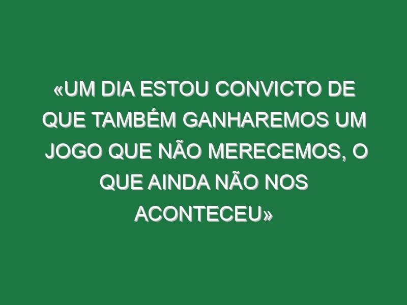 «Um dia estou convicto de que também ganharemos um jogo que não merecemos, o que ainda não nos aconteceu»
