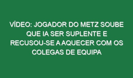 Vídeo: Jogador do Metz soube que ia ser suplente e recusou-se a aquecer com os colegas de equipa