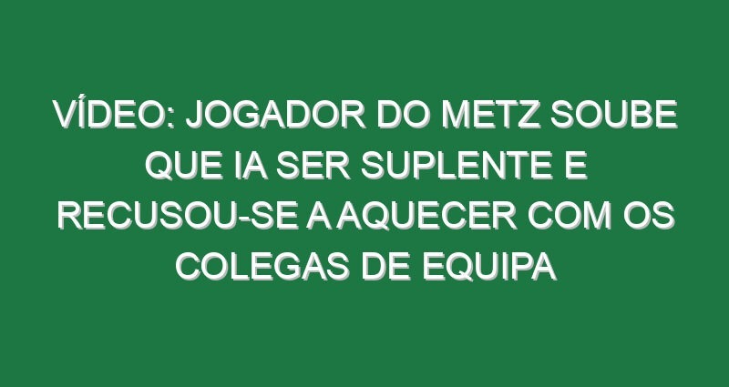 Vídeo: Jogador do Metz soube que ia ser suplente e recusou-se a aquecer com os colegas de equipa