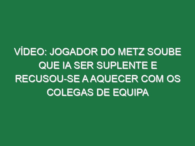 Vídeo: Jogador do Metz soube que ia ser suplente e recusou-se a aquecer com os colegas de equipa