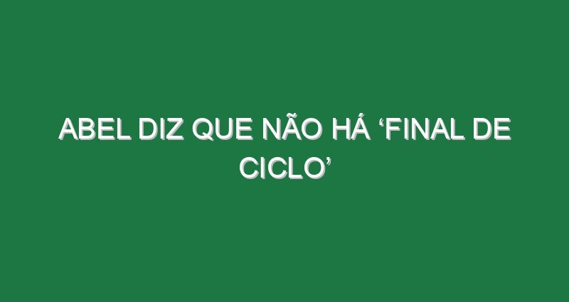Abel diz que não há ‘final de ciclo’ Abel diz que não há ‘final de ciclo’