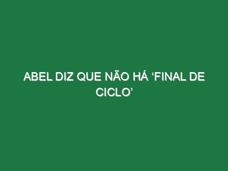 Abel diz que não há ‘final de ciclo’