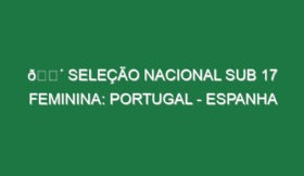 🔴 SELEÇÃO NACIONAL SUB 17 FEMININA: PORTUGAL – ESPANHA