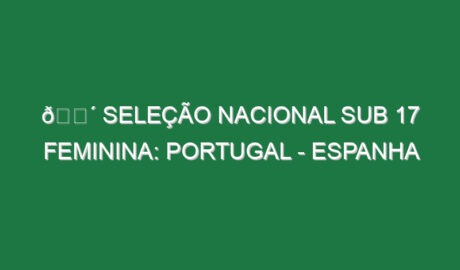 🔴 SELEÇÃO NACIONAL SUB 17 FEMININA: PORTUGAL – ESPANHA