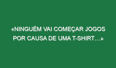 «Ninguém vai começar jogos por causa de uma t-shirt…»