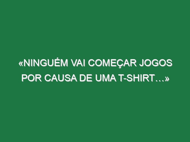 «Ninguém vai começar jogos por causa de uma t-shirt…» «Ninguém vai começar jogos por causa de uma t-shirt…»