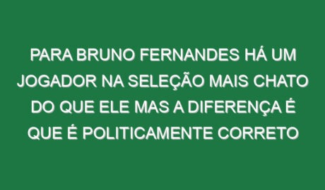 Para Bruno Fernandes há um jogador na Seleção mais chato do que ele mas a diferença é que é politicamente correto Para Bruno Fernandes há um jogador na Seleção mais chato do que ele mas a diferença é que é politicamente correto