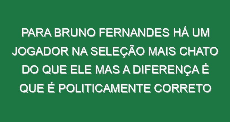 Para Bruno Fernandes há um jogador na Seleção mais chato do que ele mas a diferença é que é politicamente correto Para Bruno Fernandes há um jogador na Seleção mais chato do que ele mas a diferença é que é politicamente correto
