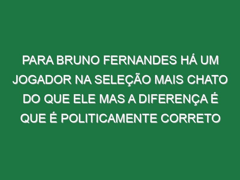 Para Bruno Fernandes há um jogador na Seleção mais chato do que ele mas a diferença é que é politicamente correto Para Bruno Fernandes há um jogador na Seleção mais chato do que ele mas a diferença é que é politicamente correto