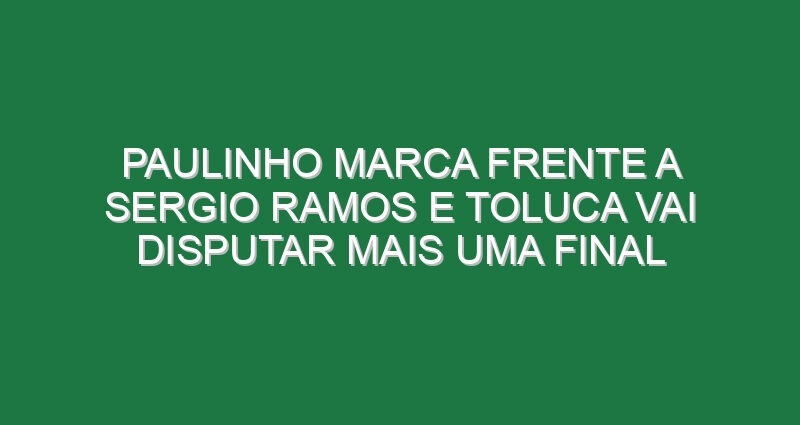 Paulinho marca frente a Sergio Ramos e Toluca vai disputar mais uma final Paulinho marca frente a Sergio Ramos e Toluca vai disputar mais uma final
