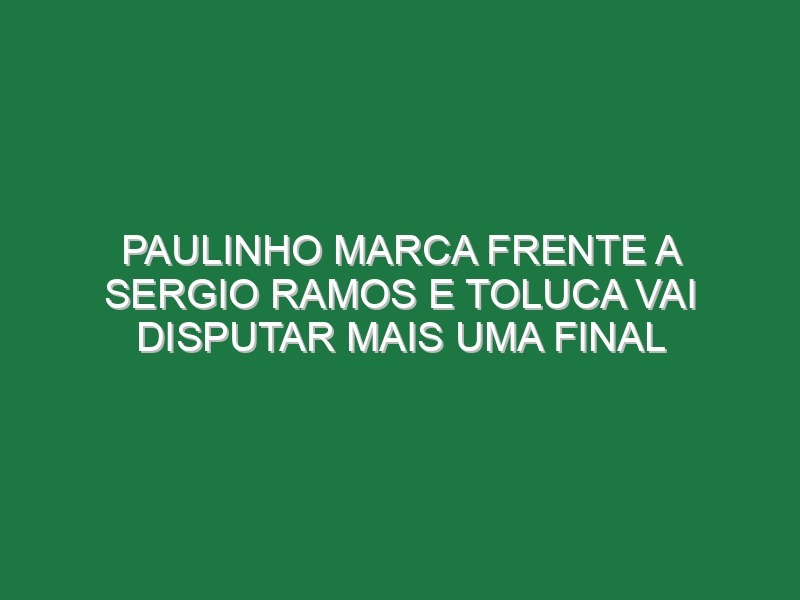 Paulinho marca frente a Sergio Ramos e Toluca vai disputar mais uma final