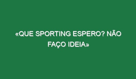 «Que Sporting espero? Não faço ideia»