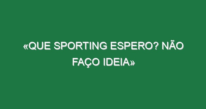 «Que Sporting espero? Não faço ideia» «Que Sporting espero? Não faço ideia»