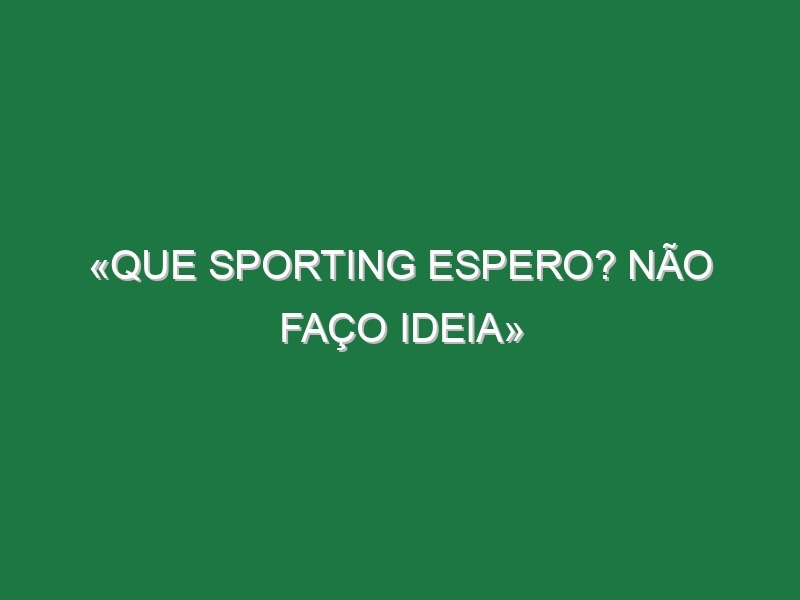 «Que Sporting espero? Não faço ideia»