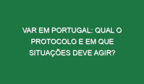 VAR em Portugal: Qual o protocolo e em que situações deve agir?